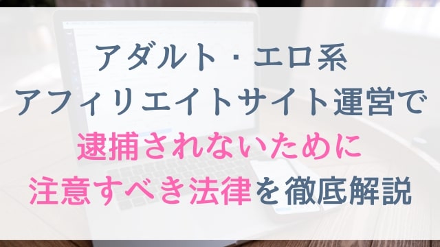 アダルト・エロ系アフィリエイトサイト運営で逮捕されないために注意すべき法律を徹底解説